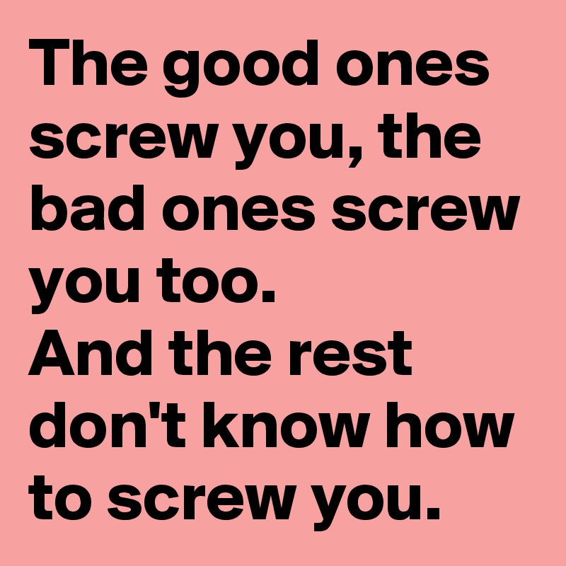The good ones screw you, the bad ones screw you too.
And the rest don't know how to screw you.