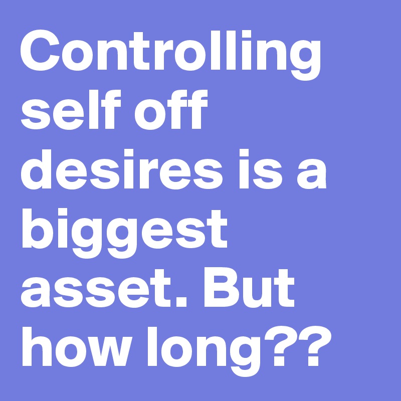 Controlling self off desires is a biggest asset. But how long??