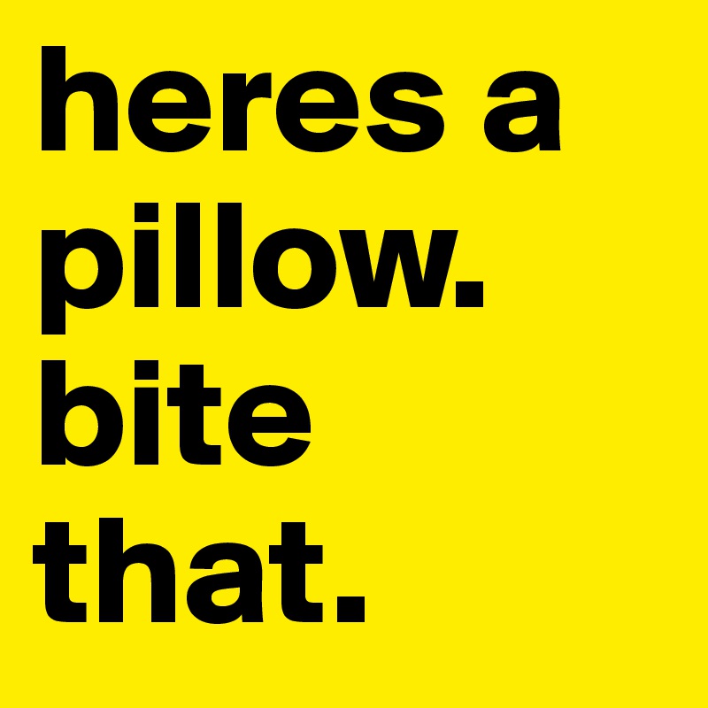 heres a pillow. bite that. 
