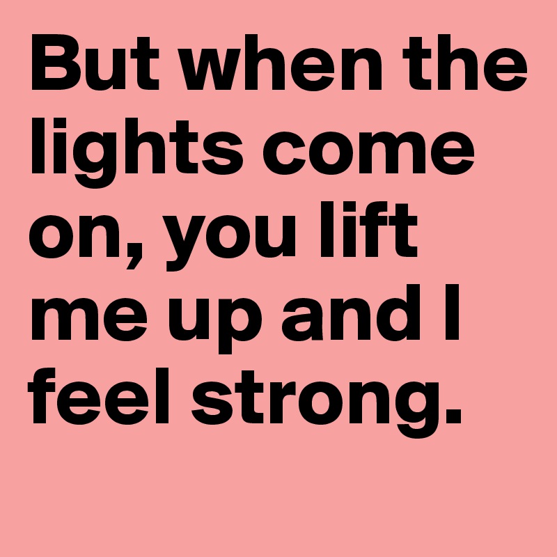 But when the lights come on, you lift me up and I feel strong.