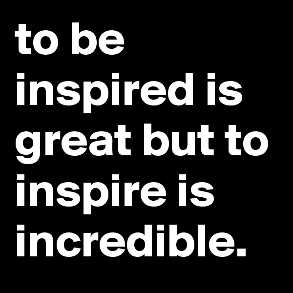 to be inspired is great but to inspire is incredible. 