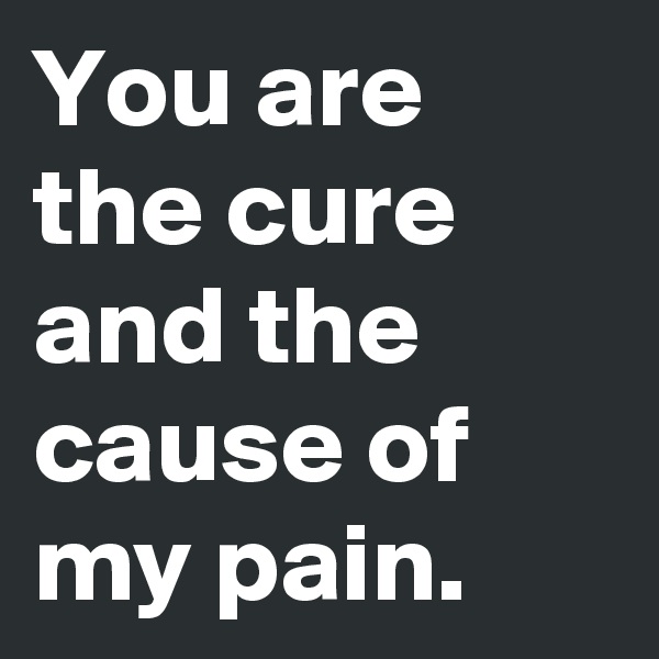 You are the cure and the cause of my pain.