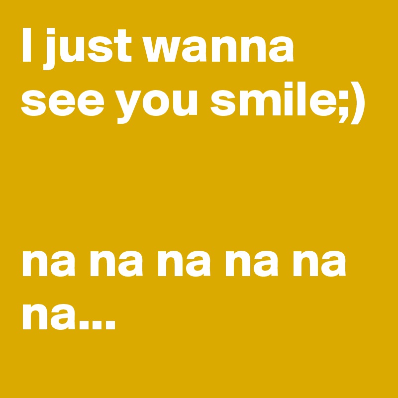 I just wanna see you smile;)


na na na na na na...