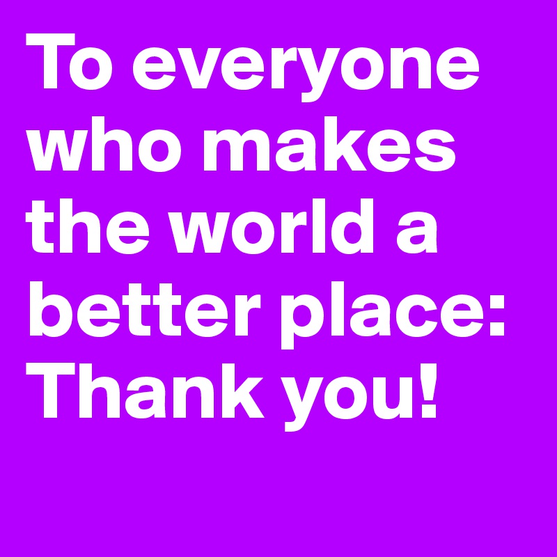 To everyone who makes the world a better place: Thank you!

