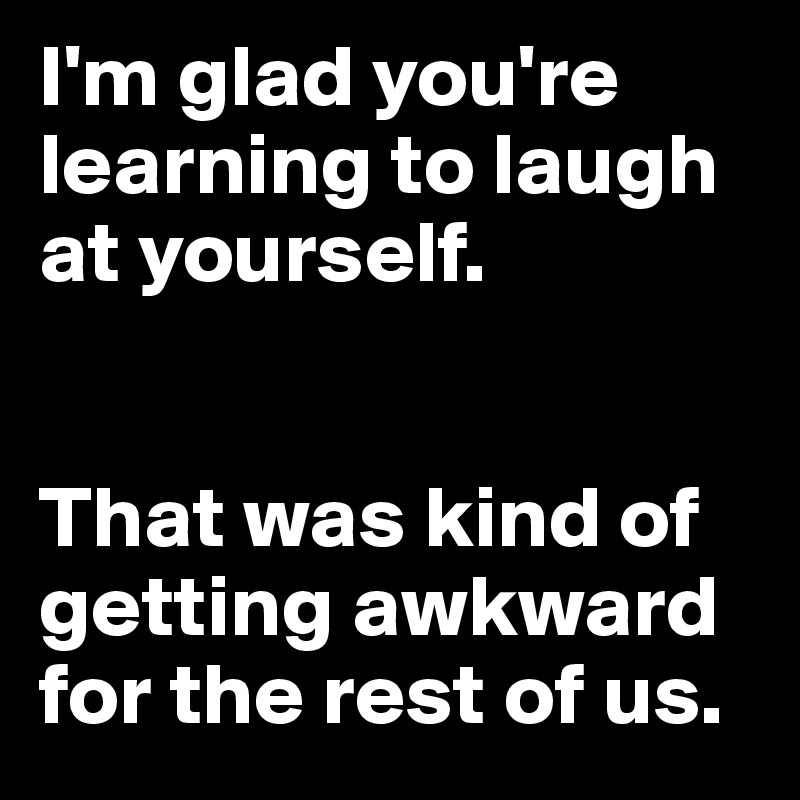 I'm glad you're learning to laugh at yourself. 


That was kind of getting awkward for the rest of us.