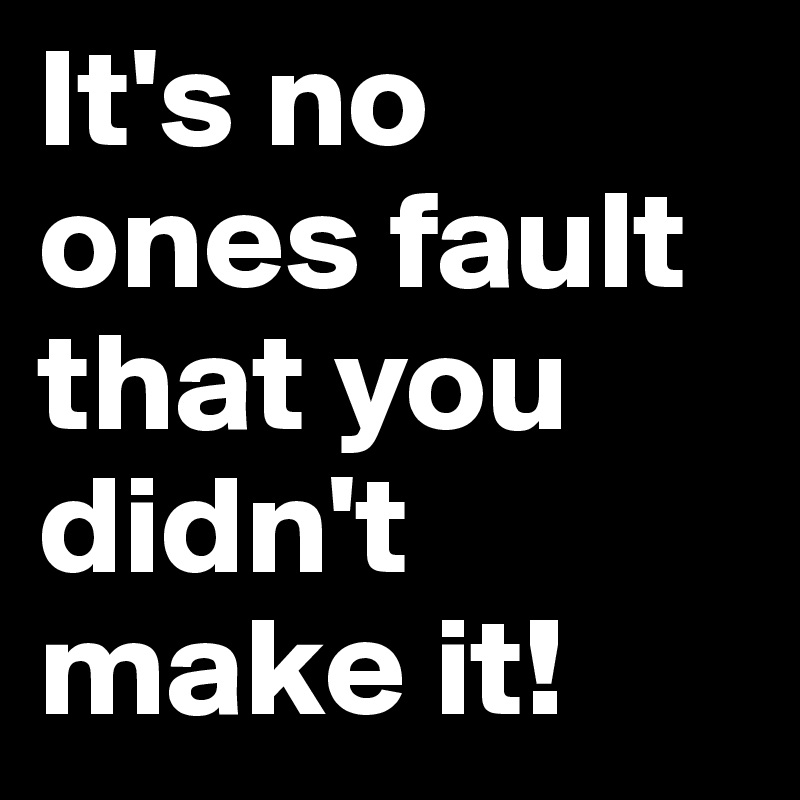 It's no ones fault that you didn't make it! 