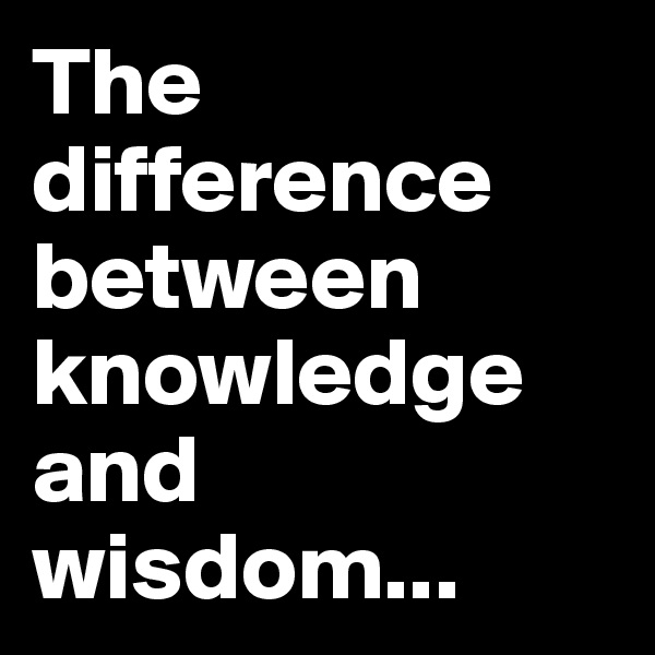 The difference between knowledge and wisdom...