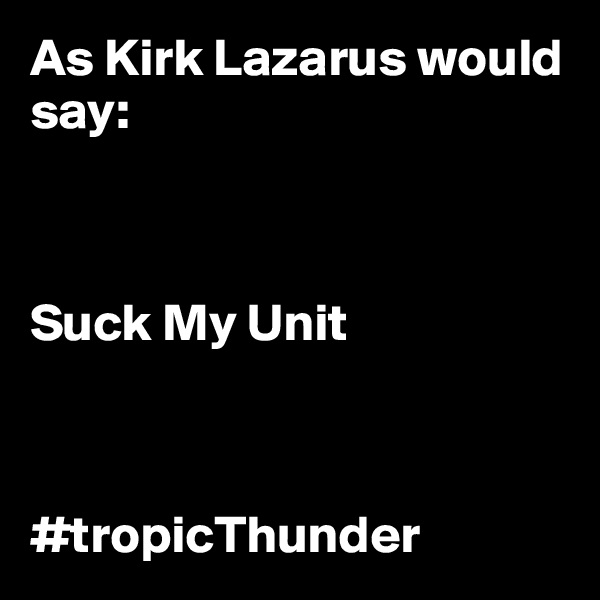 As Kirk Lazarus would say: 



Suck My Unit



#tropicThunder