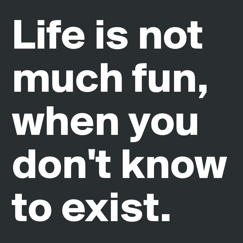 Life is not much fun, when you don't know to exist.