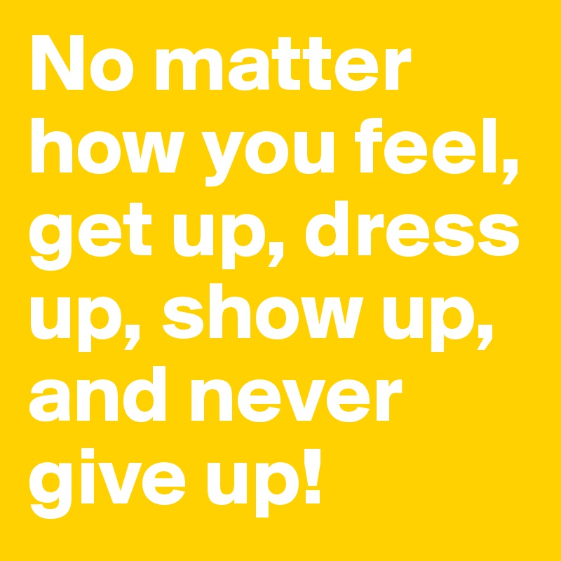 No matter how you feel, get up, dress up, show up, and never give up! 