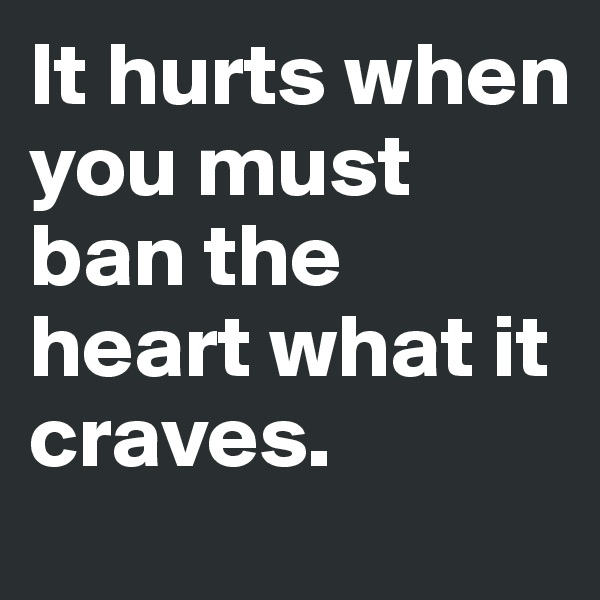 It hurts when you must ban the heart what it craves.