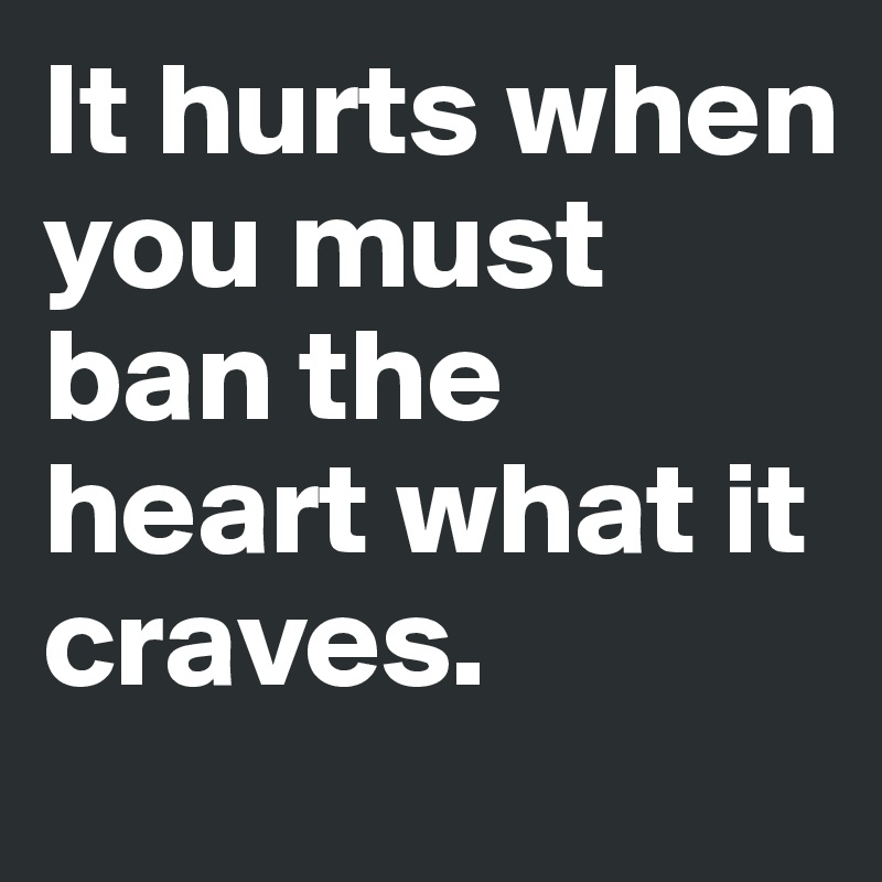 It hurts when you must ban the heart what it craves.