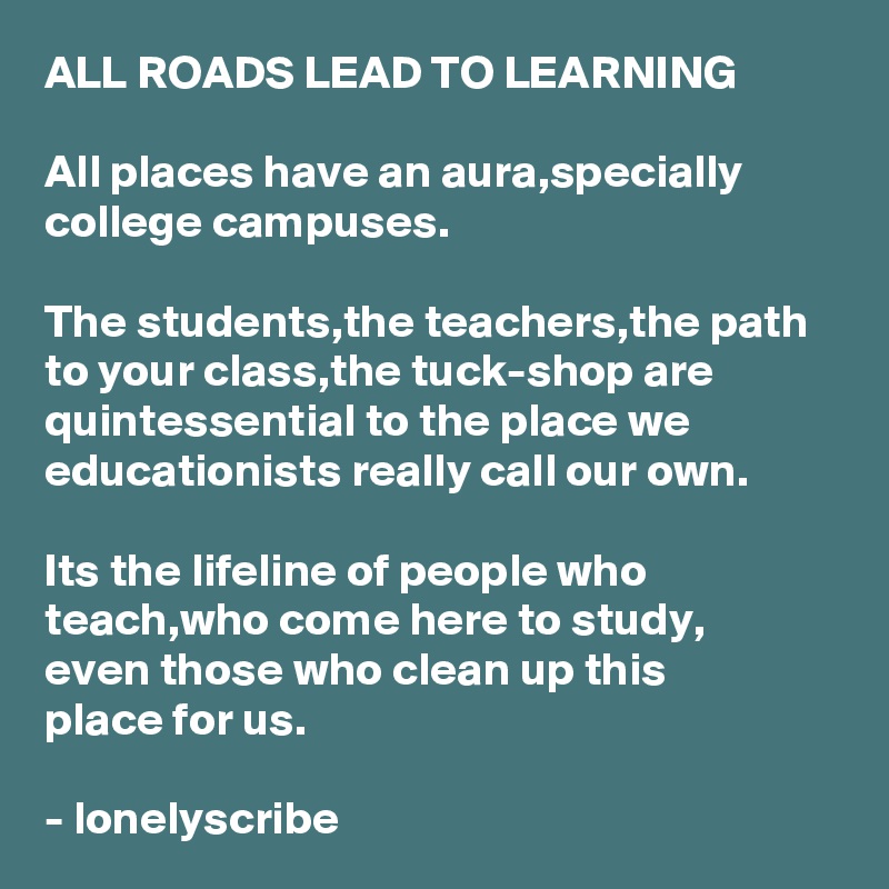 ALL ROADS LEAD TO LEARNING

All places have an aura,specially college campuses.

The students,the teachers,the path to your class,the tuck-shop are quintessential to the place we
educationists really call our own.

Its the lifeline of people who 
teach,who come here to study,
even those who clean up this 
place for us.

- lonelyscribe