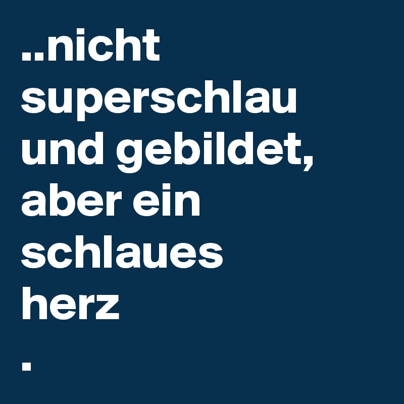 ..nicht superschlau und gebildet, aber ein schlaues
herz
.