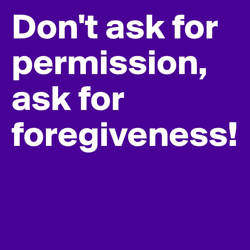Don't ask for permission,
ask for foregiveness!

