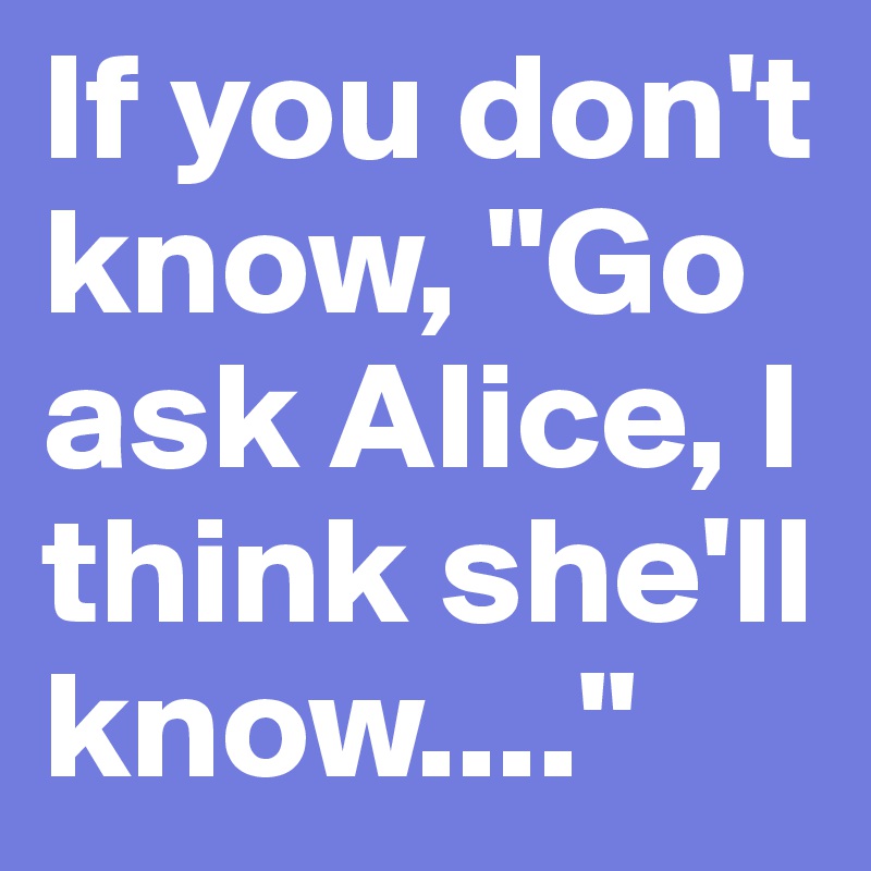 If you don't know, "Go ask Alice, I think she'll know...."