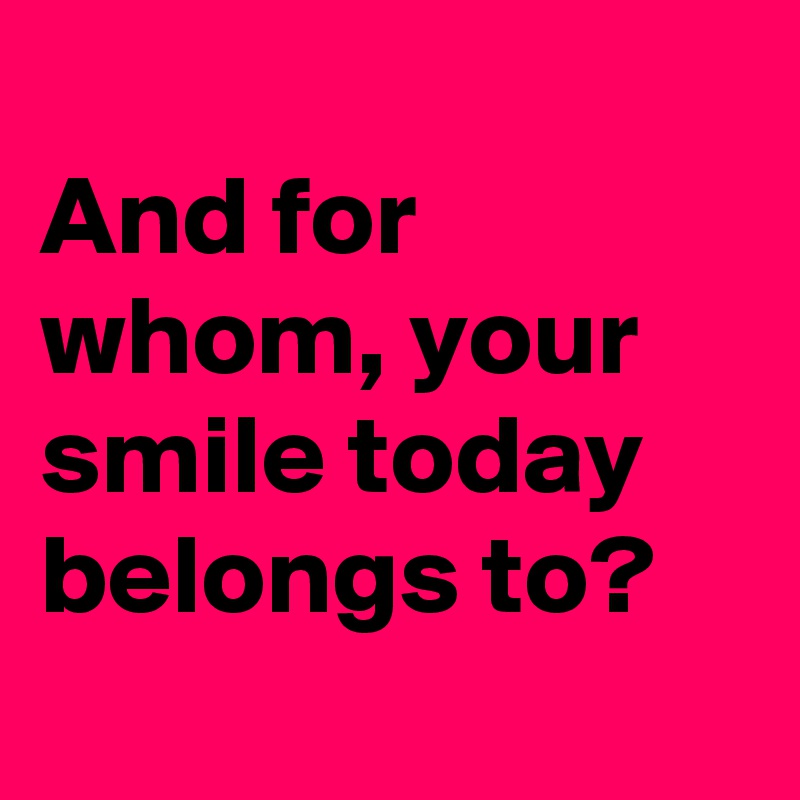 
And for whom, your smile today belongs to?
