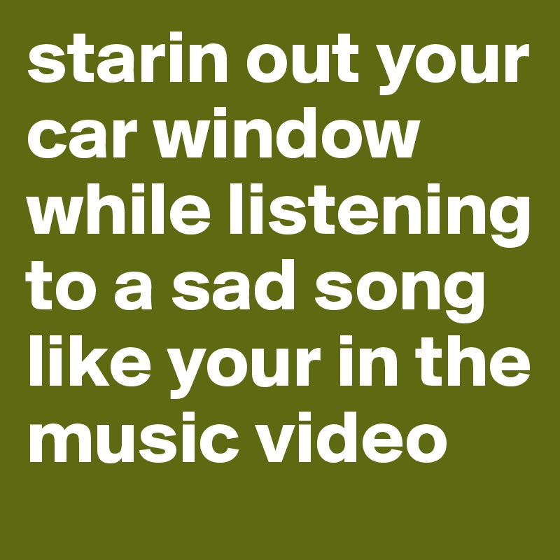 starin out your car window while listening to a sad song like your in the music video