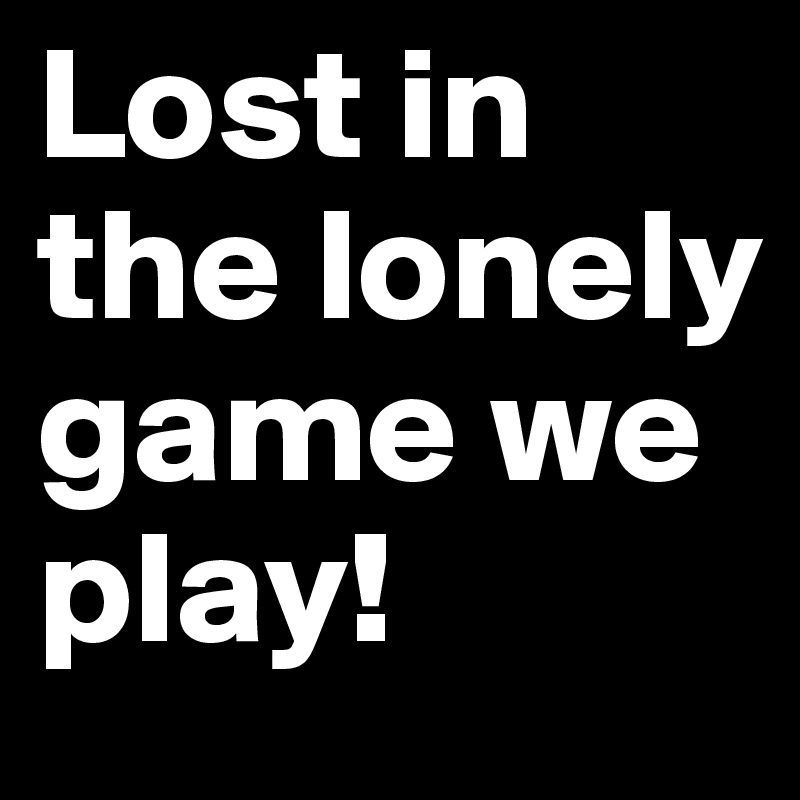 Lost in the lonely game we play!