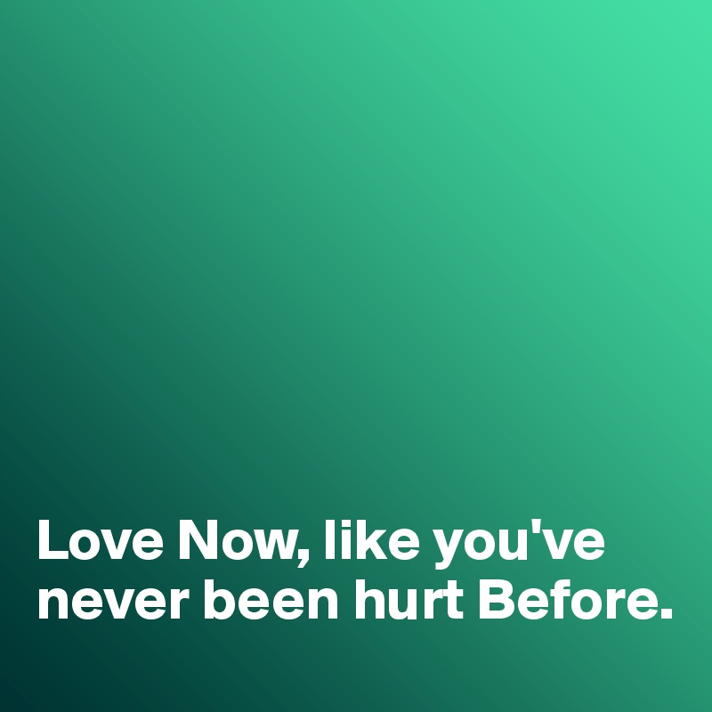 







Love Now, like you've never been hurt Before. 
