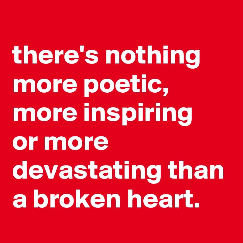 
there's nothing more poetic, more inspiring 
or more devastating than a broken heart.