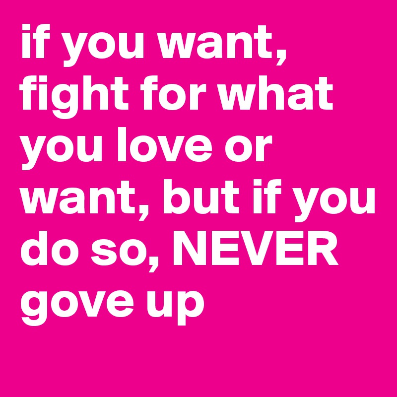 if you want, fight for what you love or want, but if you do so, NEVER gove up