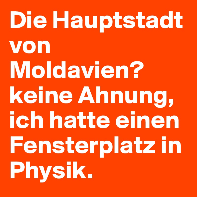 Die Hauptstadt von Moldavien? keine Ahnung, ich hatte einen Fensterplatz in Physik.