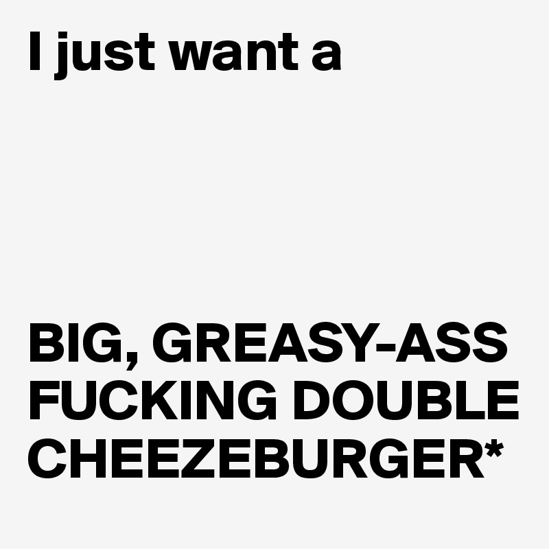 I just want a




BIG, GREASY-ASS FUCKING DOUBLE CHEEZEBURGER*