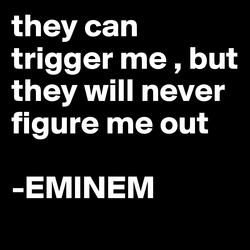 they can trigger me , but they will never figure me out

-EMINEM