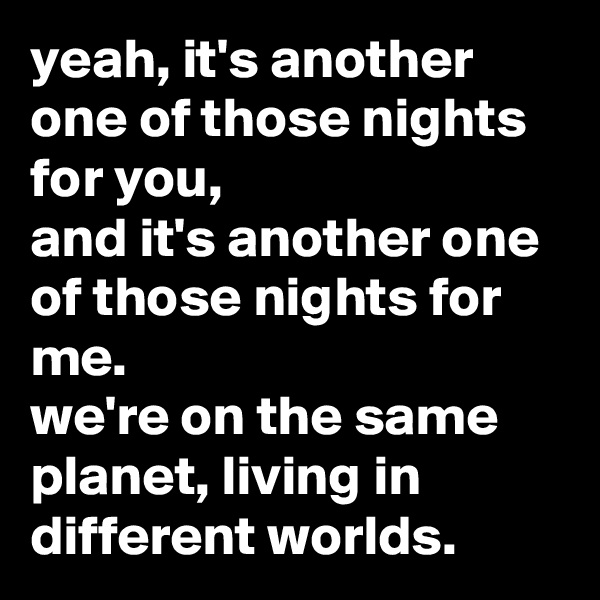 yeah, it's another one of those nights for you,
and it's another one of those nights for me.
we're on the same planet, living in different worlds.