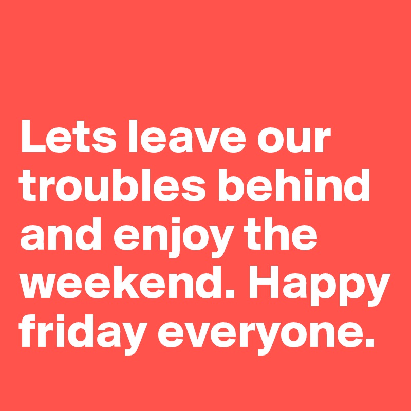 

Lets leave our troubles behind and enjoy the weekend. Happy friday everyone.