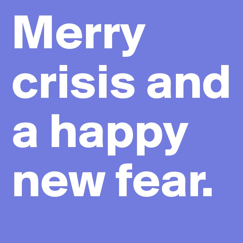 Merry crisis and a happy new fear.