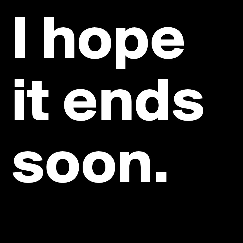 I hope it ends soon.