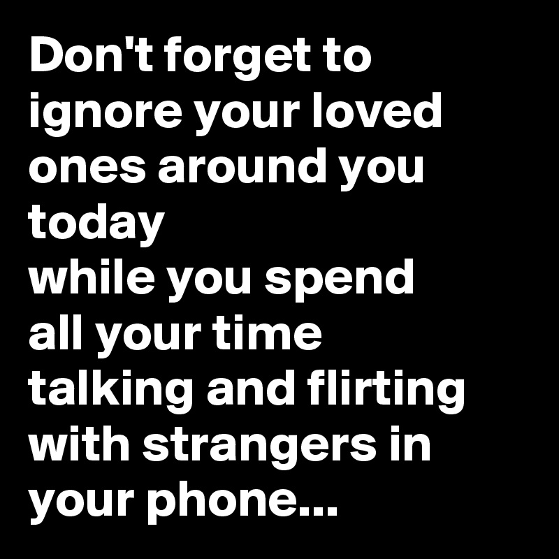 Don't forget to ignore your loved
ones around you today
while you spend
all your time
talking and flirting
with strangers in your phone...