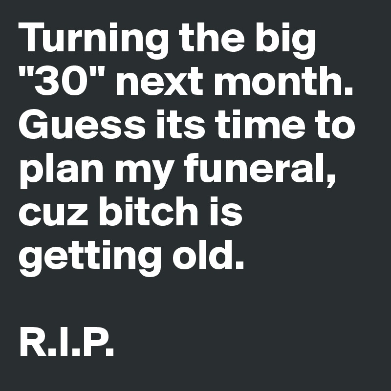 Turning the big "30" next month. Guess its time to plan my funeral, cuz bitch is getting old. 

R.I.P. 