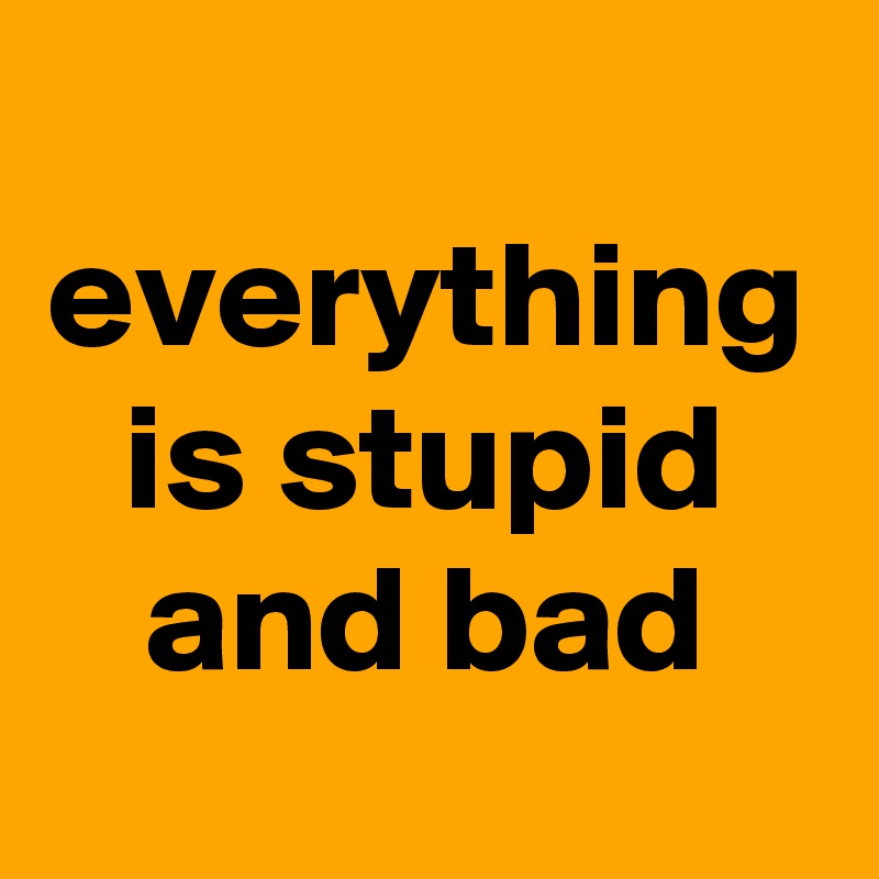 everything is stupid and bad