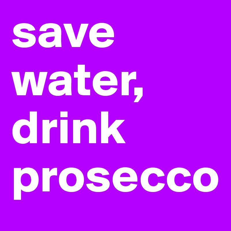 save water,
drink prosecco