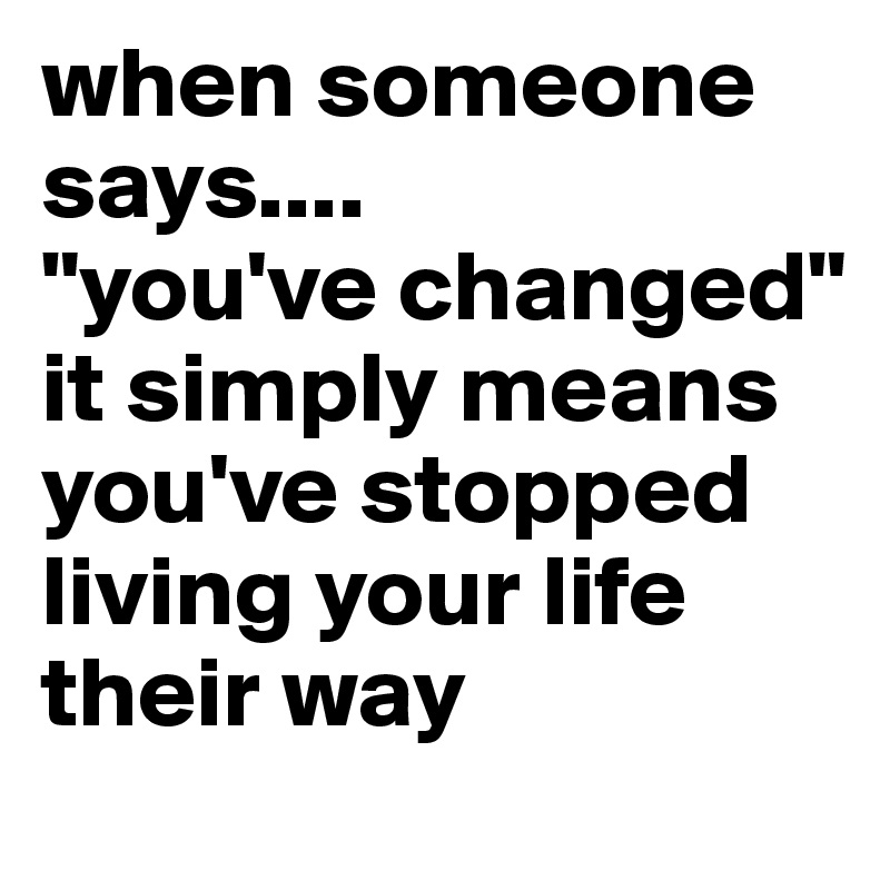 when someone says....
"you've changed" it simply means you've stopped living your life their way