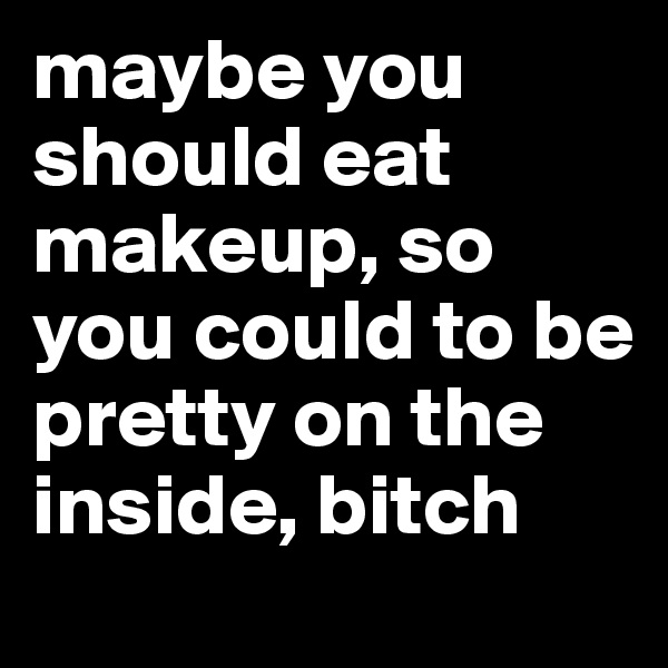 maybe you should eat makeup, so you could to be pretty on the inside, bitch