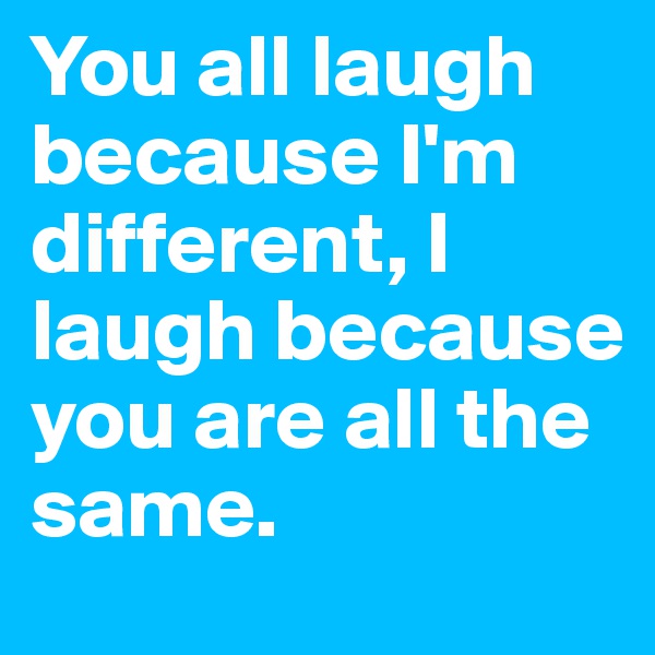 You all laugh because I'm different, I laugh because you are all the same.