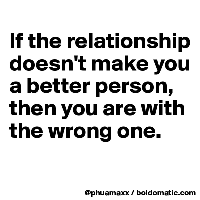 
If the relationship doesn't make you a better person, then you are with the wrong one.