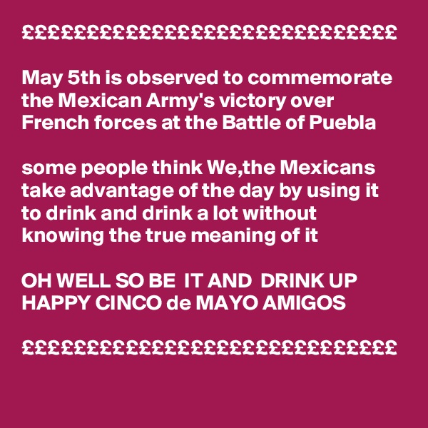 £££££££££££££££££££££££££££££

May 5th is observed to commemorate the Mexican Army's victory over French forces at the Battle of Puebla

some people think We,the Mexicans take advantage of the day by using it to drink and drink a lot without knowing the true meaning of it 

OH WELL SO BE  IT AND  DRINK UP 
HAPPY CINCO de MAYO AMIGOS 

£££££££££££££££££££££££££££££

