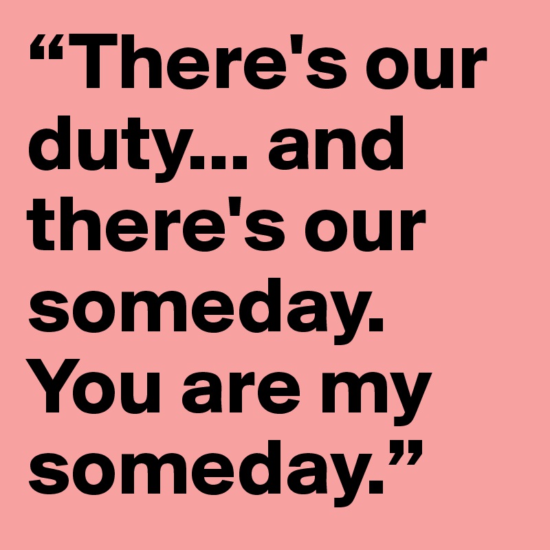 “There's our duty... and there's our someday. You are my someday.”