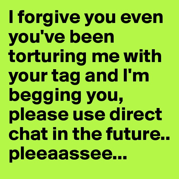 I forgive you even you've been torturing me with your tag and I'm begging you, please use direct chat in the future.. pleeaassee...
