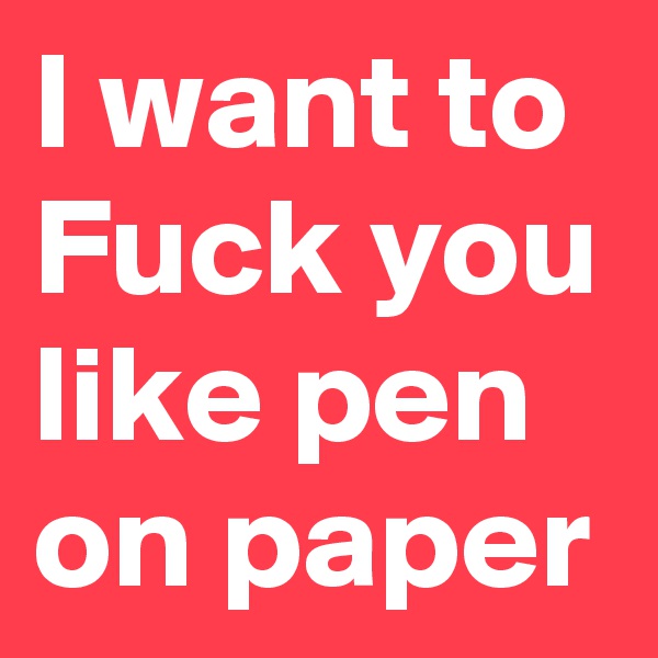 I want to Fuck you like pen on paper 