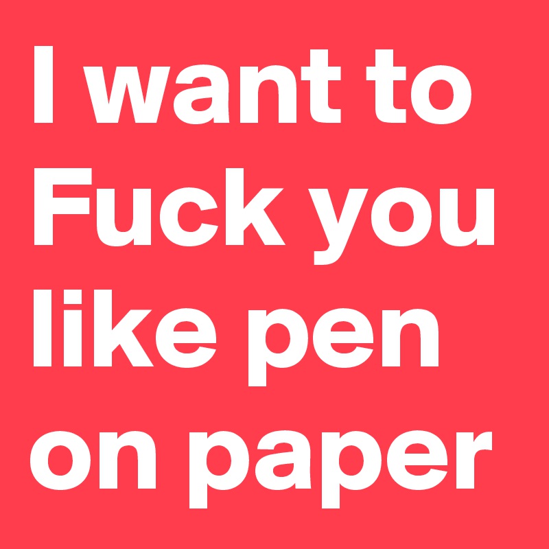 I want to Fuck you like pen on paper 