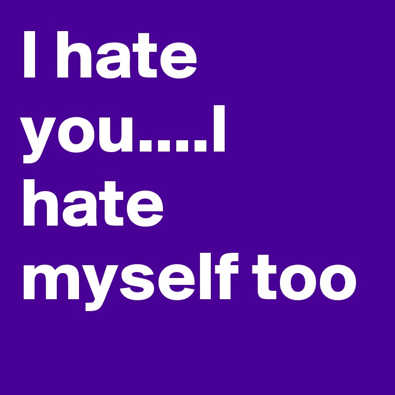 I hate you....I hate myself too