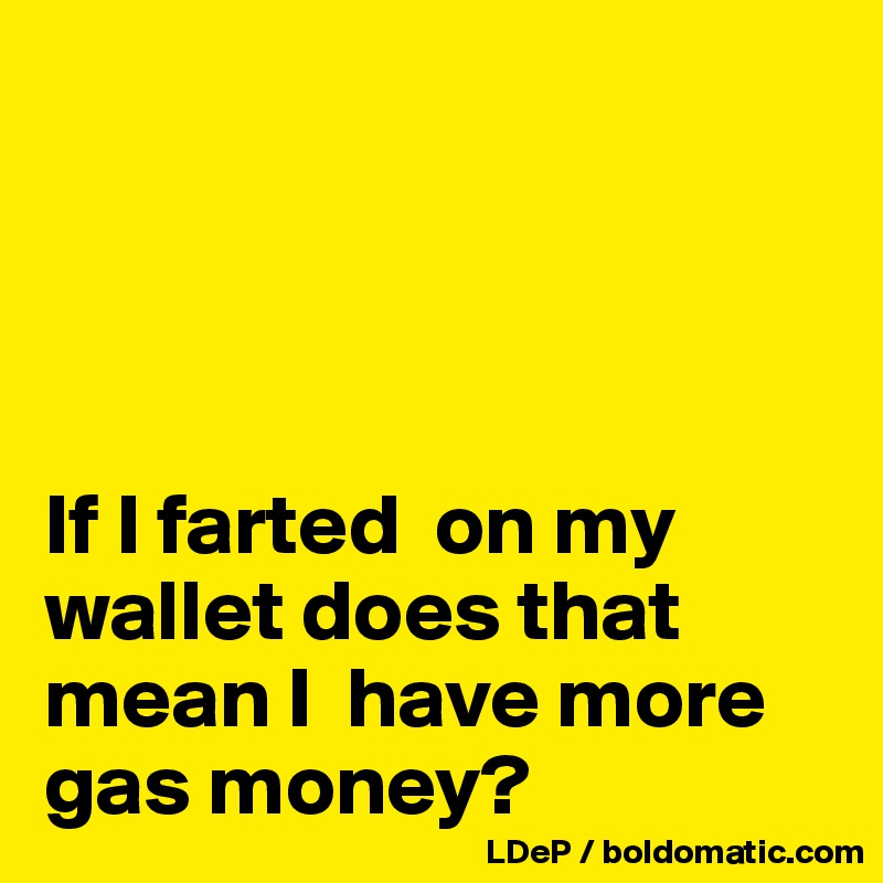 




If I farted  on my wallet does that mean I  have more gas money?