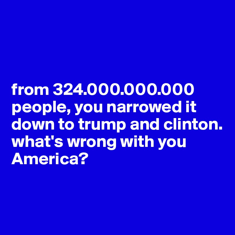 



from 324.000.000.000 people, you narrowed it down to trump and clinton. what's wrong with you America?


