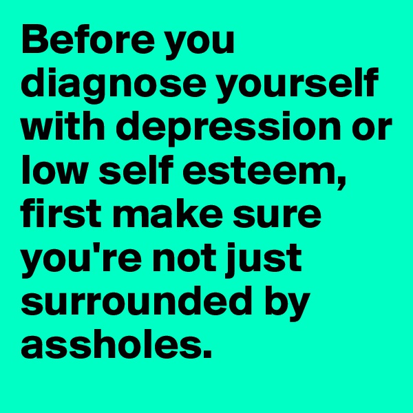 Before you diagnose yourself with depression or low self esteem, first make sure you're not just surrounded by assholes. 